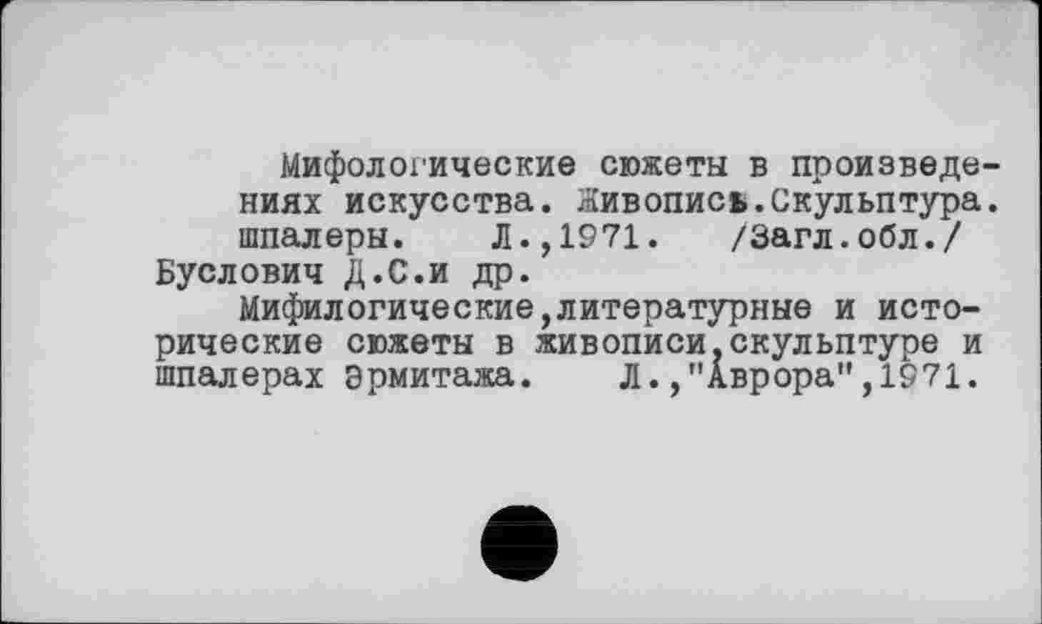 ﻿Мифологические сюжеты в произведениях искусства. Живопись.Скульптура, шпалеры. Л.,1971. /Загл.обл./ Буслович Д.С.и др.
Мифилогические,литературные и исторические сюжеты в живописи.скульптуре и шпалерах Эрмитажа. Л.,"Аврора”,1971.